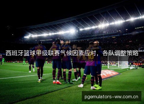 西班牙篮球甲级联赛气候因素应对,各队调整策略 西班牙篮球甲级联赛气候因素应对,各队调整策略